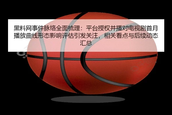 黑料网事件脉络全面梳理：平台授权并播对电视剧首月播放曲线形态影响评估引发关注，相关看点与后续动态汇总